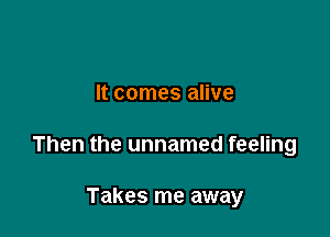 It comes alive

Then the unnamed feeling

Takes me away