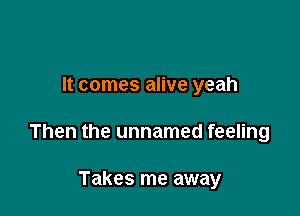 It comes alive yeah

Then the unnamed feeling

Takes me away