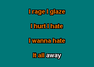 l rage I glaze
I hurt I hate

I wanna hate

It all away