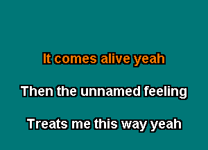 It comes alive yeah

Then the unnamed feeling

Treats me this way yeah