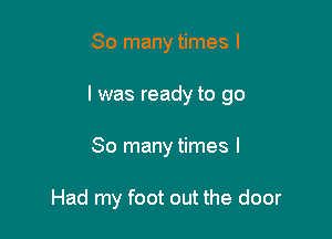 So many times I

l was ready to go

So many times I

Had my foot out the door
