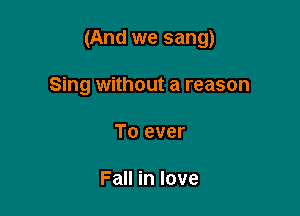 (And we sang)

Sing without a reason
To ever

Fall in love