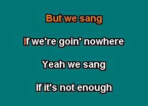 But we sang
If we're goin' nowhere

Yeah we sang

If it's not enough