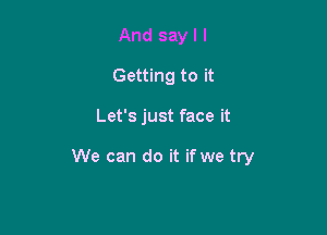 And say I l
Getting to it

Let's just face it

We can do it if we try