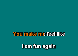 You make me feel like

I am fun again