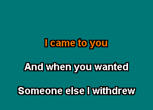 I came to you

And when you wanted

Someone else I withdrew