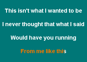 This isn't what I wanted to be
I never thought that what I said
Would have you running

From me like this