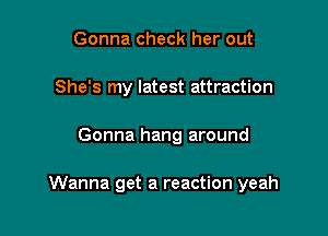 Gonna check her out
She's my latest attraction

Gonna hang around

Wanna get a reaction yeah