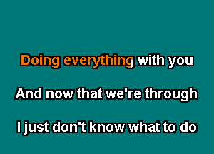 Doing everything with you

And now that we're through

ljust don't know what to do