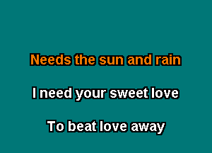 Needs the sun and rain

I need your sweet love

To beat love away