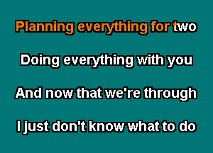 Planning everything for two
Doing everything with you
And now that we're through

ljust don't know what to do