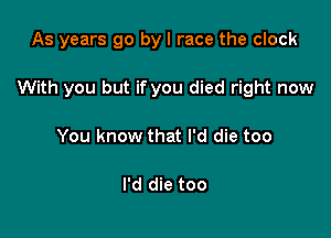 As years go by I race the clock

With you but if you died right now

You know that I'd die too

I'd die too
