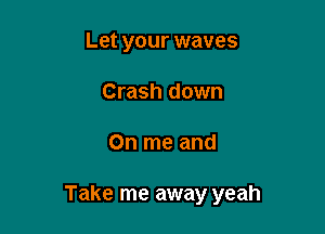 Let your waves
Crash down

On me and

Take me away yeah