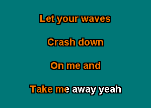 Let your waves
Crash down

On me and

Take me away yeah