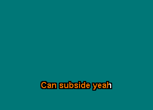 Can subside yeah