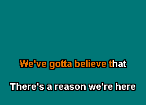 We've gotta believe that

There's a reason we're here