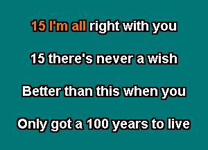 15 I'm all right with you
15 there's never a wish

Better than this when you

Only got a 100 years to live