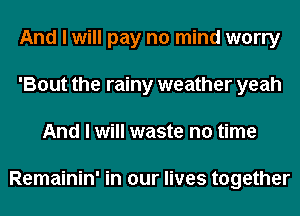 And I will pay no mind worry
'Bout the rainy weather yeah
And I will waste no time

Remainin' in our lives together