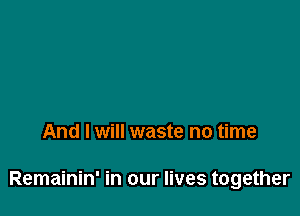 And I will waste no time

Remainin' in our lives together