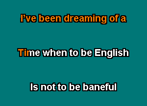 Pve been dreaming of a

Time when to be English

Is not to be baneful