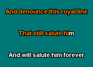And denounce this royal line

That still salute him

And will salute him forever