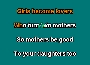 Girls become lovers
Who turmmto mothers

So mothers be good

To your daughters too