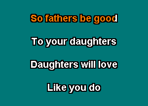 So fathers be good

To your daughters
Daughters will love

Like you do