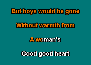 But boys would be gone
Without warmth from

A woman's

Good good heart