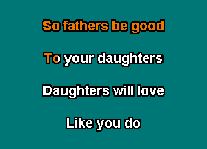 So fathers be good

To your daughters
Daughters will love

Like you do