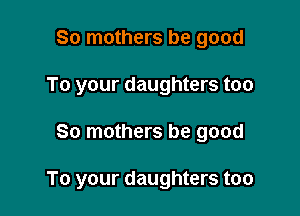 So mothers be good
To your daughters too

So mothers be good

To your daughters too