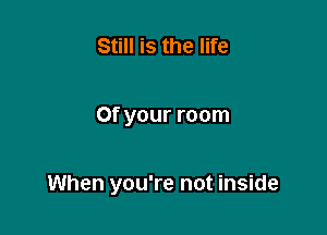 Still is the life

0f your room

When you're not inside