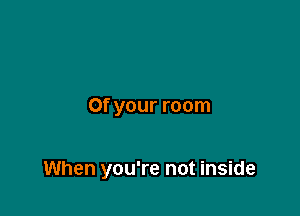 0f your room

When you're not inside