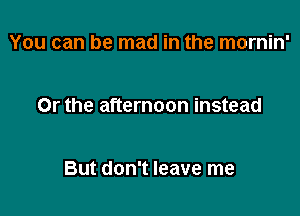 You can be mad in the mornin'

Or the afternoon instead

But don't leave me