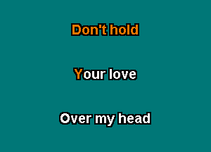Don't hold

Your love

Over my head