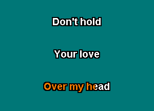 Don't hold

Your love

Over my head