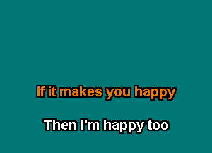 If it makes you happy

Then I'm happy too