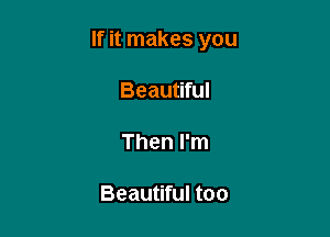 If it makes you

Beautiful

Then I'm

Beautiful too