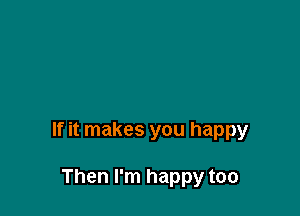 If it makes you happy

Then I'm happy too