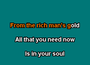 From the rich man's gold

All that you need now

Is in your soul