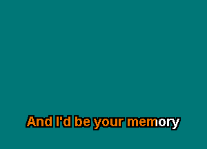And I'd be your memory