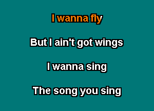 lwanna fly
But I ain't got wings

I wanna sing

The song you sing