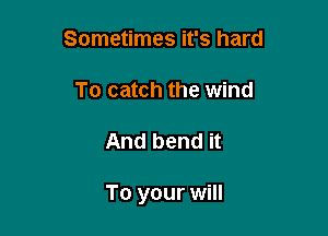 Sometimes it's hard
To catch the wind

And bend it

To your will