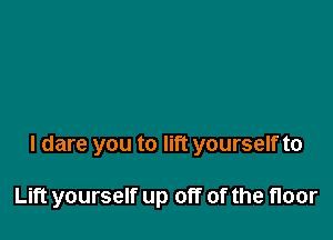 I dare you to lift yourself to

Lift yourself up off of the floor