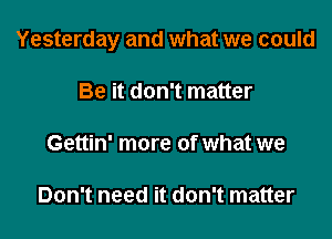 Yesterday and what we could

Be it don't matter

Gettin' more of what we

Don't need it don't matter