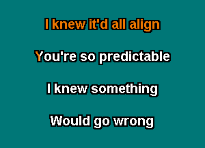 I knew it'd all align
You're so predictable

I knew something

Would go wrong