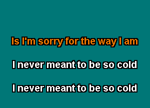 Is I'm sorry for the way I am

I never meant to be so cold

I never meant to be so cold