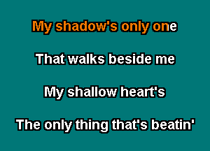 My shadow's only one
That walks beside me

My shallow heart's

The only thing that's beatin'