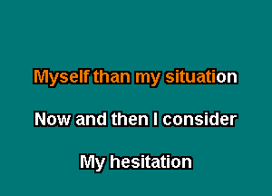 Myself than my situation

Now and then I consider

My hesitation