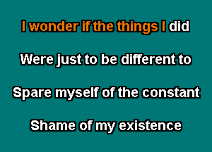 I wonder if the things I did
Were just to be different to
Spare myself of the constant

Shame of my existence