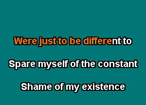 Were just to be different to

Spare myself of the constant

Shame of my existence